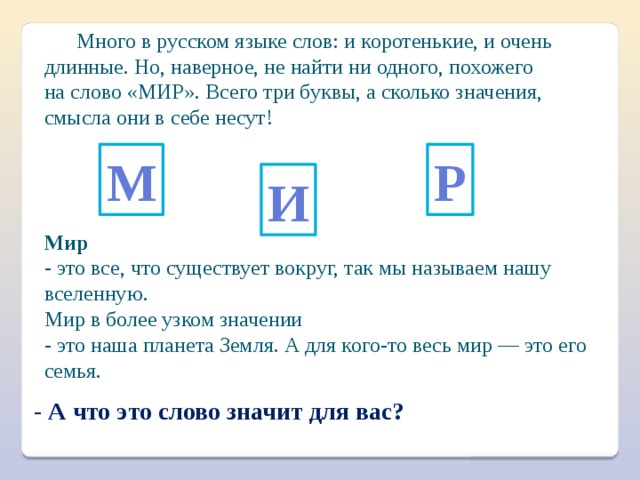  Много в русском языке слов: и коротенькие, и очень длинные. Но, наверное, не найти ни одного, похожего на слово «МИР». Всего три буквы, а сколько значения, смысла они в себе несут! М Р И Мир   - это все, что существует вокруг, так мы называем нашу вселенную. Мир в более узком значении  - это наша планета Земля. А для кого-то весь мир — это его семья. - А что это слово значит для вас? 