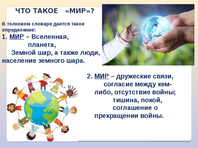 что такое «мИР»? В толковом словаре дается такое определение: Мир – В селенная,  планета,  Земной шар, а также люди, население земного шара. МИР – дружеские связи,  согласие между кем-либо, отсутствие войны;  тишина, покой,  соглашение о прекращении войны. 