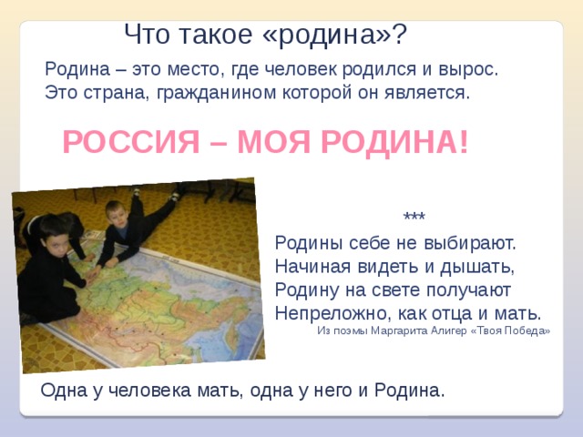 Что такое «родина»? Родина – это место, где человек родился и вырос. Это страна, гражданином которой он является. РОССИЯ – МОЯ РОДИНА! *** Родины себе не выбирают.   Начиная видеть и дышать,   Родину на свете получают   Непреложно, как отца и мать. Из поэмы Маргарита Алигер «Твоя Победа»  Одна у человека мать, одна у него и Родина. 