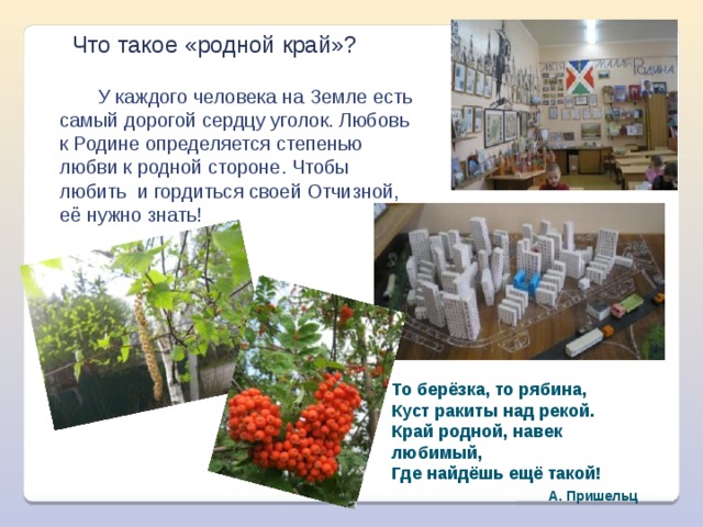 Что такое «родной край»?  У каждого человека на Земле есть самый дорогой сердцу уголок. Любовь к Родине определяется степенью любви к родной стороне. Чтобы любить и гордиться своей Отчизной, её нужно знать! То берёзка, то рябина,  Куст ракиты над рекой.  Край родной, навек любимый,  Где найдёшь ещё такой!  А. Пришельц 
