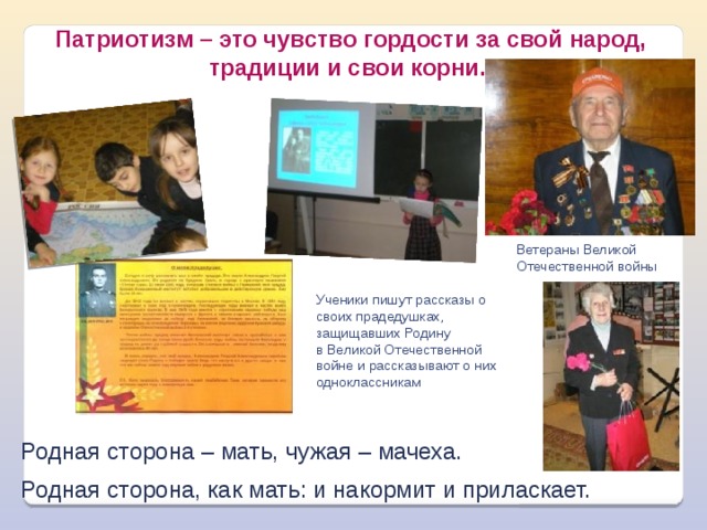 Патриотизм – это чувство гордости за свой народ, традиции и свои корни.  Ветераны Великой Отечественной войны Ученики пишут рассказы о своих прадедушках, защищавших Родину в Великой Отечественной войне и рассказывают о них одноклассникам Родная сторона – мать, чужая – мачеха. Родная сторона, как мать: и накормит и приласкает. 