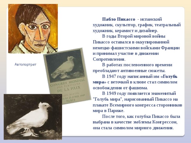 Пабло Пикассо - испанский художник, скульптор, график, театральный художник, керамист и дизайнер. В годы Второй мировой войны Пикассо оставался в оккупированной немецко-фашистскими войсками Франции и принимал участие в движении Сопротивления. В работах послевоенного времени преобладают антивоенные сюжеты. В 1947 году написанный им  «Голубь мира»  с веточкой в клюве стал символом освобождения от фашизма. В 1949 году появляется знаменитый 