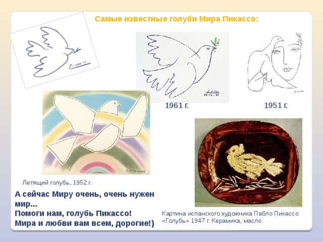 Самые известные голуби Мира Пикассо: 1951 г. 1961 г. Летящий голубь, 1952 г. А сейчас Миру очень, очень нужен мир...  Помоги нам, голубь Пикассо!  Мира и любви вам всем, дорогие!) Картина испанского художника Пабло Пикассо «Голубь» 1947 г. Керамика, масло. 
