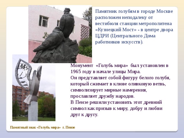 Памятник голубям в городе Москве расположен неподалеку от вестибюля станции метрополитена «Кузнецкий Мост» - в центре двора ЦДРИ (Центрального Дома работников искусств). Монумент «Голубь мира» был установлен в 1965 году в начале улицы Мира. Он представляет собой фигуру белого голубя, который сжимает в клюве оливковую ветвь, символизирует мирные намерения, прославляет дружбу народов. В Пензе решили установить этот древний символ как призыв к миру, добру и любви друг к другу. Памятный знак «Голубь мира» г. Пензе 