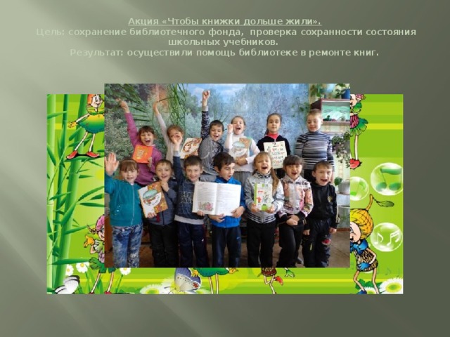 Акция «Чтобы книжки дольше жили».  Цель: сохранение библиотечного фонда, проверка сохранности состояния школьных учебников.  Результат: осуществили помощь библиотеке в ремонте книг.   