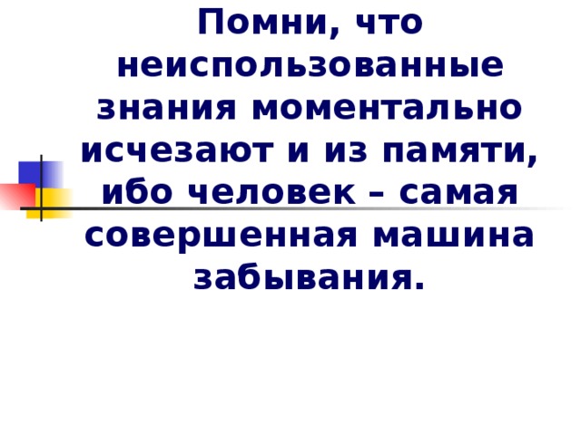 Помни, что неиспользованные знания моментально исчезают и из памяти, ибо человек – самая совершенная машина забывания. 