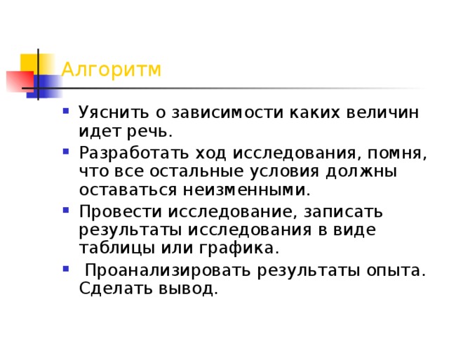  Алгоритм Уяснить о зависимости каких величин идет речь. Разработать ход исследования, помня, что все остальные условия должны оставаться неизменными. Провести исследование, записать результаты исследования в виде таблицы или графика.  Проанализировать результаты опыта. Сделать вывод. 