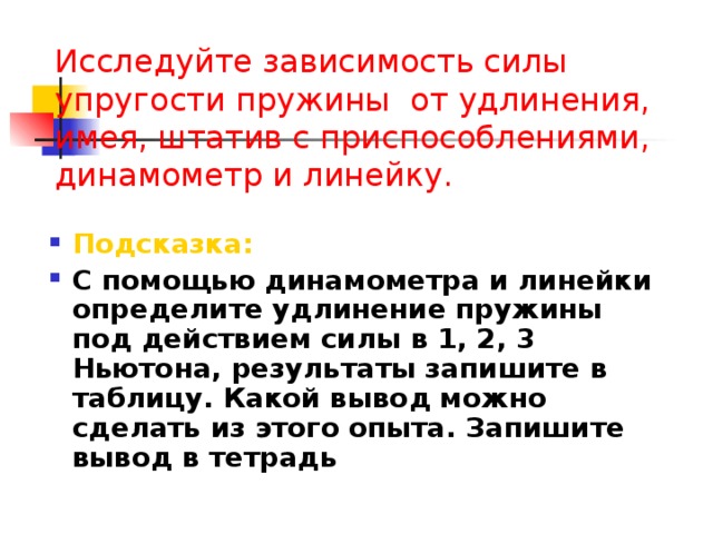 Исследуйте зависимость силы упругости пружины от удлинения, имея, штатив с приспособлениями, динамометр и линейку. Подсказка: С помощью динамометра и линейки определите удлинение пружины под действием силы в 1, 2, 3 Ньютона, результаты запишите в таблицу. Какой вывод можно сделать из этого опыта. Запишите вывод в тетрадь  