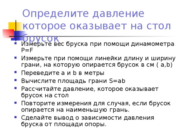 Определите давление которое оказывает на стол брусок Измерьте вес бруска при помощи динамометра Р= F Измерьте при помощи линейки длину и ширину грани, на которую опирается брусок в см ( а, b ) Переведите а и b в метры Вычислите площадь грани S=ab Рассчитайте давление, которое оказывает брусок на стол Повторите измерения для случая, если брусок опирается на наименьшую грань. Сделайте вывод о зависимости давления бруска от площади опоры. 