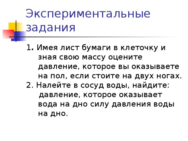 Экспериментальные задания 1 . Имея лист бумаги в клеточку и зная свою массу оцените давление, которое вы оказываете на пол, если стоите на двух ногах. 2. Налейте в сосуд воды, найдите:  давление, которое оказывает вода на дно силу давления воды на дно. 