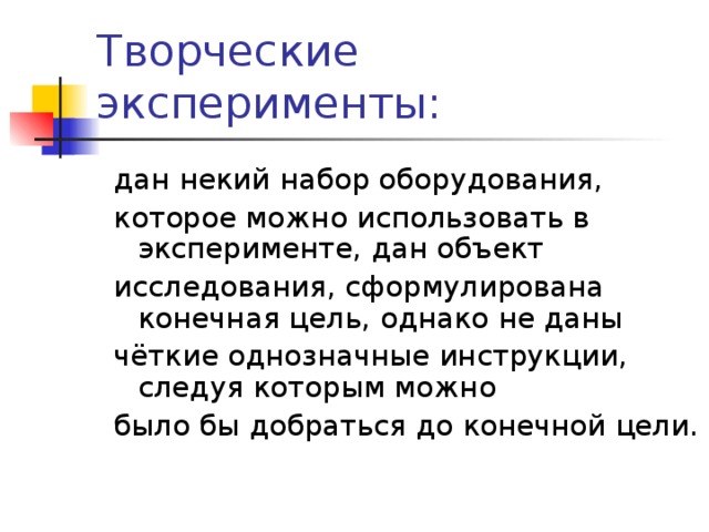 Творческие эксперименты: дан некий набор оборудования, которое можно использовать в эксперименте, дан объект исследования, сформулирована конечная цель, однако не даны чёткие однозначные инструкции, следуя которым можно было бы добраться до конечной цели. 