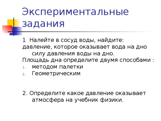 Экспериментальные задания 1 Налейте в сосуд воды, найдите: давление, которое оказывает вода на дно силу давления воды на дно. Площадь дна определите двумя способами : методом палетки Геометрическим 2. Определите какое давление оказывает атмосфера на учебник физики. 