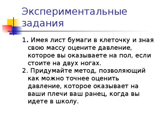 Экспериментальные задания 1 . Имея лист бумаги в клеточку и зная свою массу оцените давление, которое вы оказываете на пол, если стоите на двух ногах. 2. Придумайте метод, позволяющий как можно точнее оценить давление, которое оказывает на ваши плечи ваш ранец, когда вы идете в школу. 