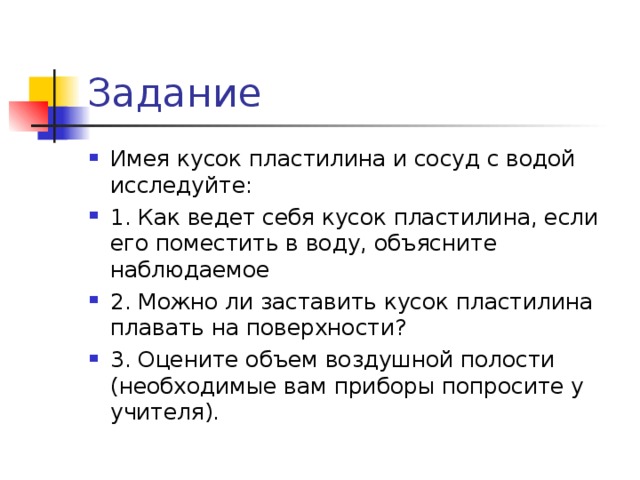 Задание Имея кусок пластилина и сосуд с водой исследуйте: 1. Как ведет себя кусок пластилина, если его поместить в воду, объясните наблюдаемое 2. Можно ли заставить кусок пластилина плавать на поверхности? 3. Оцените объем воздушной полости (необходимые вам приборы попросите у учителя). 