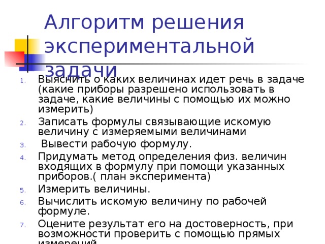 Алгоритм решения экспериментальной задачи Выяснить о каких величинах идет речь в задаче (какие приборы разрешено использовать в задаче, какие величины с помощью их можно измерить) Записать формулы связывающие искомую величину с измеряемыми величинами  Вывести рабочую формулу. Придумать метод определения физ. величин входящих в формулу при помощи указанных приборов.( план эксперимента) Измерить величины. Вычислить искомую величину по рабочей формуле. Оцените результат его на достоверность, при возможности проверить с помощью прямых измерений.  