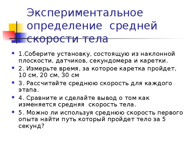 Экспериментальное определение средней скорости тела 1.Соберите установку, состоящую из наклонной плоскости, датчиков, секундомера и каретки. 2. Измерьте время, за которое каретка пройдет, 10 см, 20 см, 30 см 3. Рассчитайте среднюю скорость для каждого этапа. 4. Сравните и сделайте вывод о том как изменяется средняя скорость тела. 5. Можно ли используя среднюю скорость первого опыта найти путь который пройдет тело за 5 секунд? 