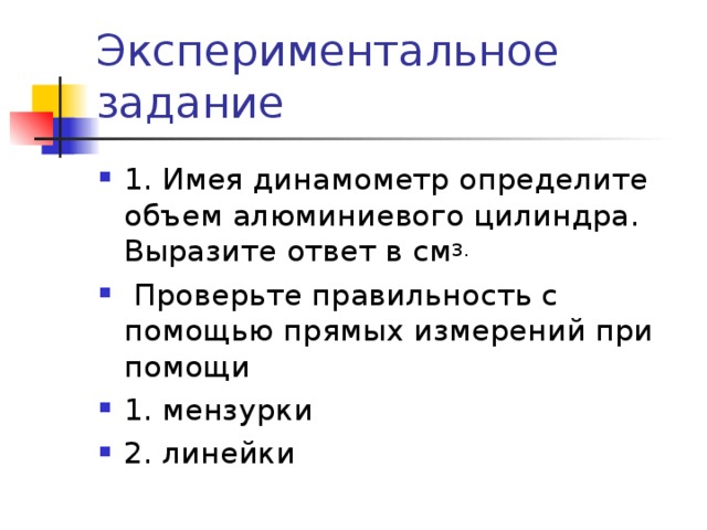 Экспериментальное задание 1. Имея динамометр определите объем алюминиевого цилиндра. Выразите ответ в см 3.  Проверьте правильность с помощью прямых измерений при помощи 1. мензурки 2. линейки  