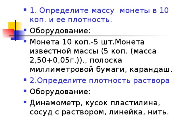 1. Определите массу монеты в 10 коп. и ее плотность. Оборудование: Монета 10 коп.-5 шт.Монета известной массы (5 коп. (масса 2,50+0,05г.))., полоска миллиметровой бумаги, карандаш. 2.Определите плотность раствора Оборудование: Динамометр, кусок пластилина, сосуд с раствором, линейка, нить.  