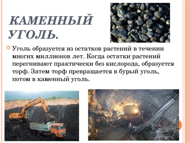 Каменный уголь. Уголь образуется из остатков растений в течении многих миллионов лет. Когда остатки растений перегнивают практически без кислорода, образуется торф. Затем торф превращается в бурый уголь, потом в каменный уголь. 