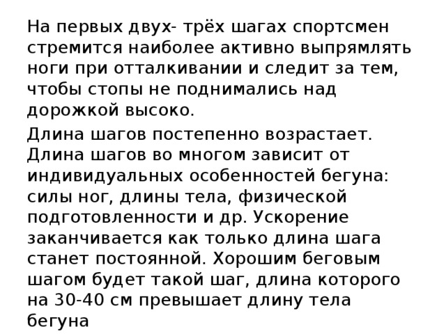 На первых двух- трёх шагах спортсмен стремится наиболее активно выпрямлять ноги при отталкивании и следит за тем, чтобы стопы не поднимались над дорожкой высоко. Длина шагов постепенно возрастает. Длина шагов во многом зависит от индивидуальных особенностей бегуна: силы ног, длины тела, физической подготовленности и др. Ускорение заканчивается как только длина шага станет постоянной. Хорошим беговым шагом будет такой шаг, длина которого на 30-40 см превышает длину тела бегуна Туловище при этом постепенно выпрямляется, движения рук набирают максимальную амплитуду. 