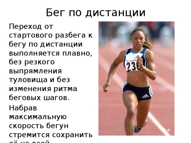 Бег по дистанции Переход от стартового разбега к бегу по дистанции выполняется плавно, без резкого выпрямления туловища и без изменения ритма беговых шагов. Набрав максимальную скорость бегун стремится сохранить её на всей дистанции. 