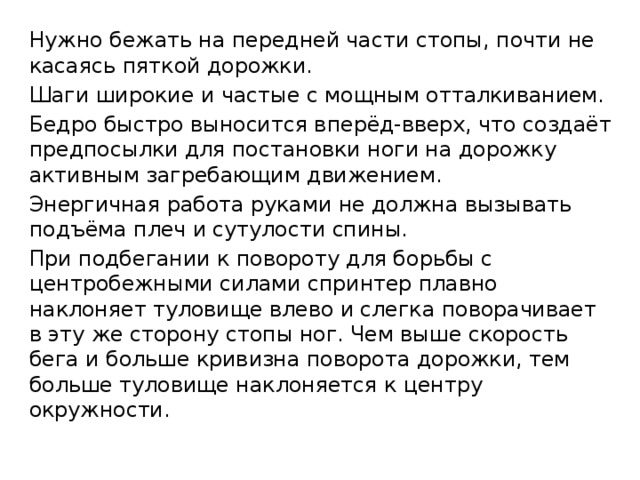Нужно бежать на передней части стопы, почти не касаясь пяткой дорожки. Шаги широкие и частые с мощным отталкиванием. Бедро быстро выносится вперёд-вверх, что создаёт предпосылки для постановки ноги на дорожку активным загребающим движением. Энергичная работа руками не должна вызывать подъёма плеч и сутулости спины. При подбегании к повороту для борьбы с центробежными силами спринтер плавно наклоняет туловище влево и слегка поворачивает в эту же сторону стопы ног. Чем выше скорость бега и больше кривизна поворота дорожки, тем больше туловище наклоняется к центру окружности. 