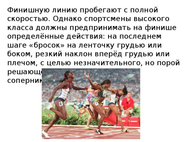 Финишную линию пробегают с полной скоростью. Однако спортсмены высокого класса должны предпринимать на финише определённые действия: на последнем шаге «бросок» на ленточку грудью или боком, резкий наклон вперёд грудью или плечом, с целью незначительного, но порой решающего преимущества перед соперником. 