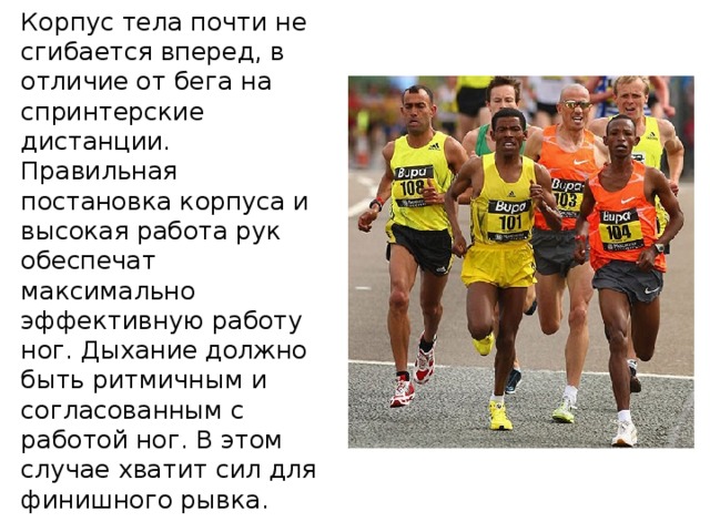 Корпус тела почти не сгибается вперед, в отличие от бега на спринтерские дистанции. Правильная постановка корпуса и высокая работа рук обеспечат максимально эффективную работу ног. Дыхание должно быть ритмичным и согласованным с работой ног. В этом случае хватит сил для финишного рывка. 