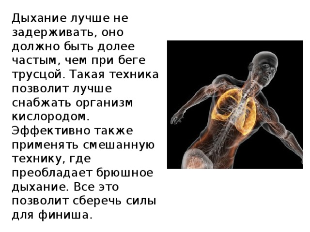 Дыхание лучше не задерживать, оно должно быть долее частым, чем при беге трусцой. Такая техника позволит лучше снабжать организм кислородом. Эффективно также применять смешанную технику, где преобладает брюшное дыхание. Все это позволит сберечь силы для финиша. 