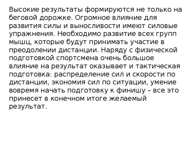 Высокие результаты формируются не только на беговой дорожке. Огромное влияние для развития силы и выносливости имеют силовые упражнения. Необходимо развитие всех групп мышц, которые будут принимать участие в преодолении дистанции. Наряду с физической подготовкой спортсмена очень большое влияние на результат оказывает и тактическая подготовка: распределение сил и скорости по дистанции, экономия сил по ситуации, умение вовремя начать подготовку к финишу – все это принесет в конечном итоге желаемый результат. 