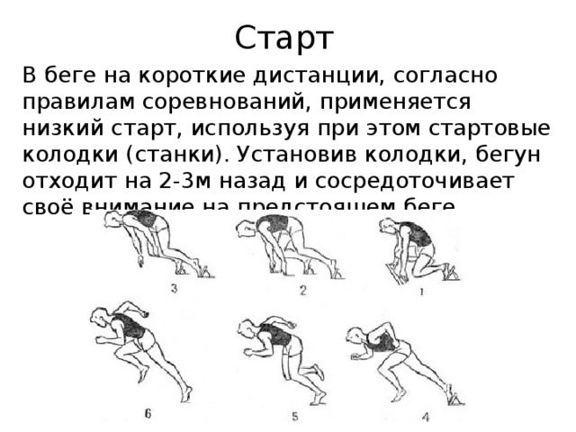 Старт В беге на короткие дистанции, согласно правилам соревнований, применяется низкий старт, используя при этом стартовые колодки (станки). Установив колодки, бегун отходит на 2-3м назад и сосредоточивает своё внимание на предстоящем беге. 