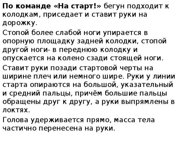 По команде «На старт!» бегун подходит к колодкам, приседает и ставит руки на дорожку. Стопой более слабой ноги упирается в опорную площадку задней колодки, стопой другой ноги- в переднюю колодку и опускается на колено сзади стоящей ноги. Ставит руки позади стартовой черты на ширине плеч или немного шире. Руки у линии старта опираются на большой, указательный и средний пальцы, причём большие пальцы обращены друг к другу, а руки выпрямлены в локтях. Голова удерживается прямо, масса тела частично перенесена на руки. 