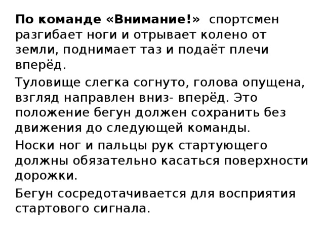 По команде «Внимание!» спортсмен разгибает ноги и отрывает колено от земли, поднимает таз и подаёт плечи вперёд. Туловище слегка согнуто, голова опущена, взгляд направлен вниз- вперёд. Это положение бегун должен сохранить без движения до следующей команды. Носки ног и пальцы рук стартующего должны обязательно касаться поверхности дорожки. Бегун сосредотачивается для восприятия стартового сигнала. 