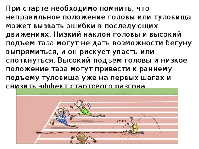При старте необходимо помнить, что неправильное положение головы или туловища может вызвать ошибки в последующих движениях. Низкий наклон головы и высокий подъем таза могут не дать возможности бегуну выпрямиться, и он рискует упасть или споткнуться. Высокий подъем головы и низкое положение таза могут привести к раннему подъему туловища уже на первых шагах и снизить эффект стартового разгона. 