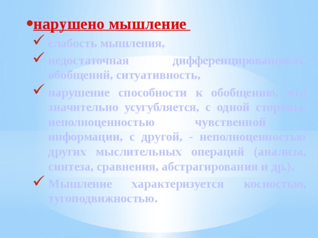 нарушено мышление слабость мышления, недостаточная дифференцированность обобщений, ситуативность, нарушение способности к обобщению, что значительно усугубляется, с одной стороны, неполноценностью чувственной информации, с другой, - неполноценностью других мыслительных операций (анализа, синтеза, сравнения, абстрагирования и др.). Мышление характеризуется косностью, тугоподвижностью. 