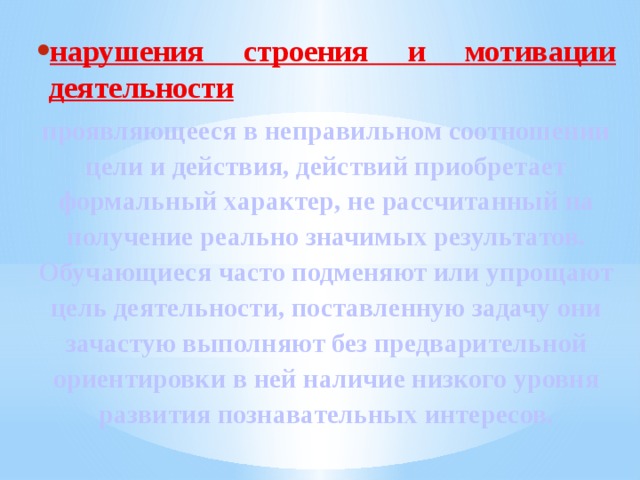 нарушения строения и мотивации деятельности проявляющееся в неправильном соотношении цели и действия, действий приобретает формальный характер, не рассчитанный на получение реально значимых результатов. Обучающиеся часто подменяют или упрощают цель деятельности, поставленную задачу они зачастую выполняют без предварительной ориентировки в ней наличие низкого уровня развития познавательных интересов. 