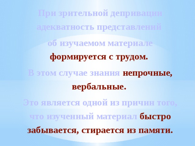При зрительной депривации адекватность представлений об изучаемом материале формируется с трудом. В этом случае знания непрочные, вербальные. Это является одной из причин того, что изученный материал быстро забывается, стирается из памяти. 