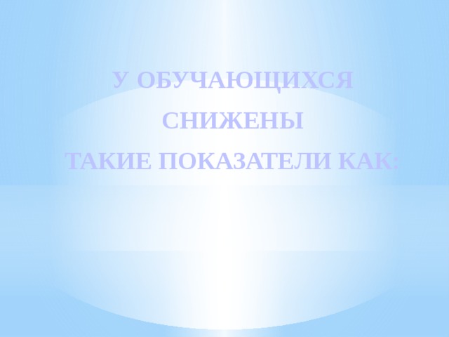  У ОБУЧАЮЩИХСЯ  СНИЖЕНЫ ТАКИЕ ПОКАЗАТЕЛИ КАК:  