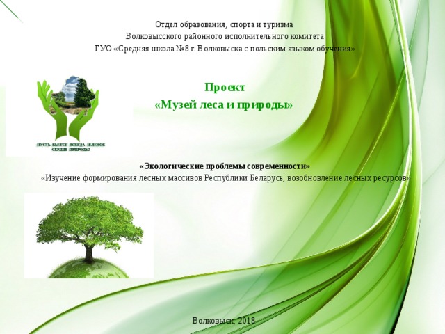 Отдел образования, спорта и туризма Волковысского районного исполнительного комитета ГУО «Средняя школа №8 г. Волковыска с польским языком обучения»     Проект «Музей леса и природы»      «Экологические проблемы современности»  «Изучение формирования лесных массивов Республики Беларусь, возобновление лесных ресурсов»         Волковыск, 201 8  