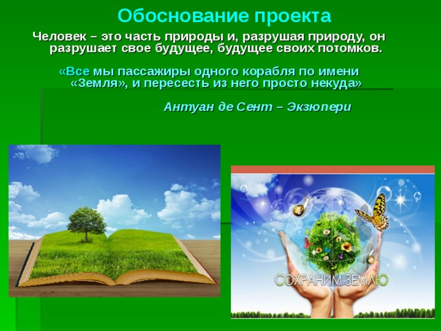 Обоснование проекта Человек – это часть природы и, разрушая природу, он разрушает свое будущее, будущее своих потомков.  «Все мы пассажиры одного корабля по имени «Земля», и пересесть из него просто некуда»   Антуан де Сент – Экзюпери    