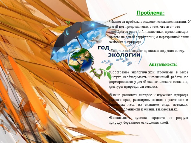 Проблема: Имеются пробелы в экологическом воспитании. У детей нет представления о том, что лес – это сообщество растений и животных, проживающих вместе на одной территории; о неразрывной связи человека и природы. Люди не соблюдают правила поведения в лесу.   Актуальность: Обострение экологической проблемы в мире диктует необходимость интенсивной работы по формированию у детей экологического сознания, культуры природопользования. Важно развивать интерес к изучению природы родного края, расширять знания о растениях и животных леса, их внешнем виде, повадках, приспособленности к жизни, взаимосвязях. Воспитывать чувства гордости за родную природу, бережного отношения к ней. 