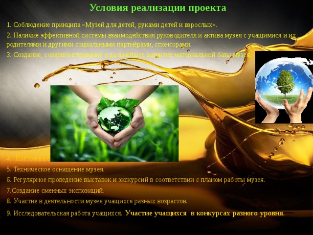 Условия реализации проекта 1. Соблюдение принципа «Музей для детей, руками детей и взрослых». 2. Наличие эффективной системы взаимодействия руководителя и актива музея с учащимися и их родителями и другими социальными партнёрами, спонсорами. 3. Создание, совершенствование и дальнейшее развитие материальной базы музея. 4. Постоянное пополнение библиотеки и видеотеки музея. 5. Техническое оснащение музея. 6. Регулярное проведение выставок и экскурсий в соответствии с планом работы музея. 7.Создание сменных экспозиций. 8. Участие в деятельности музея учащихся разных возрастов. 9. Исследовательская работа учащихся . Участие учащихся в конкурсах разного уровня. 