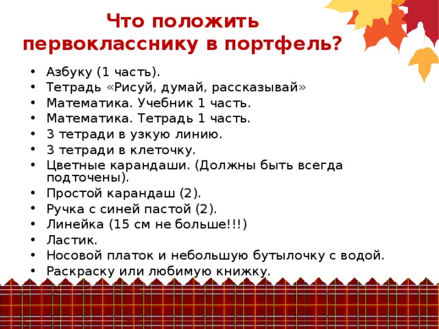 Что положить первокласснику в портфель?   Азбуку (1 часть). Тетрадь «Рисуй, думай, рассказывай» Математика. Учебник 1 часть. Математика. Тетрадь 1 часть. 3 тетради в узкую линию. 3 тетради в клеточку. Цветные карандаши. (Должны быть всегда подточены). Простой карандаш (2). Ручка с синей пастой (2). Линейка (15 см не больше!!!) Ластик. Носовой платок и небольшую бутылочку с водой. Раскраску или любимую книжку.  