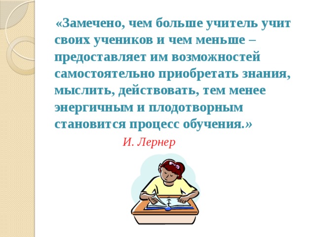  «Замечено, чем больше учитель учит своих учеников и чем меньше – предоставляет им возможностей самостоятельно приобретать знания, мыслить, действовать, тем менее энергичным и плодотворным становится процесс обучения .» И. Лернер 