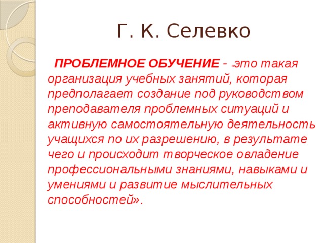 Г. К. Селевко ПРОБЛЕМНОЕ ОБУЧЕНИЕ - « это такая организация учебных занятий, которая предполагает создание под руководством преподавателя проблемных ситуаций и активную самостоятельную деятельность учащихся по их разрешению, в результате чего и происходит творческое овладение профессиональными знаниями, навыками и умениями и развитие мыслительных способностей». 