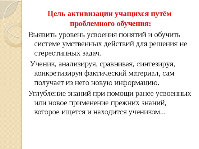 Цель активизации учащихся путём проблемного обучения: Выявить уровень усвоения понятий и обучить системе умственных действий для решения не стереотипных задач.  Ученик, анализируя, сравнивая, синтезируя, конкретизируя фактический материал, сам получает из него новую информацию. Углубление знаний при помощи ранее усвоенных или новое применение прежних знаний, которое ищется и находится учеником... 