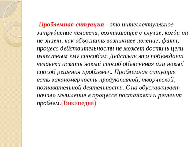  Проблемная ситуация - это интеллектуальное затруднение человека, возникающее в случае, когда он не знает, как объяснить возникшее явление, факт, процесс действительности не может достичь цели известным ему способом. Действие это побуждает человека искать новый способ объяснения или новый способ решения проблемы.. Проблемная ситуация есть закономерность продуктивной, творческой, познавательной деятельности. Она обуславливает начало мышления в процессе постановки и решения проблем .(Википедия) 