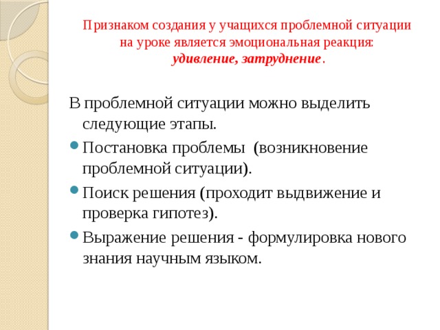 Признаком создания у учащихся проблемной ситуации  на уроке является эмоциональная реакция:  удивление, затруднение . В проблемной ситуации можно выделить следующие этапы. Постановка проблемы (возникновение проблемной ситуации). Поиск решения (проходит выдвижение и проверка гипотез). Выражение решения - формулировка нового знания научным языком. 