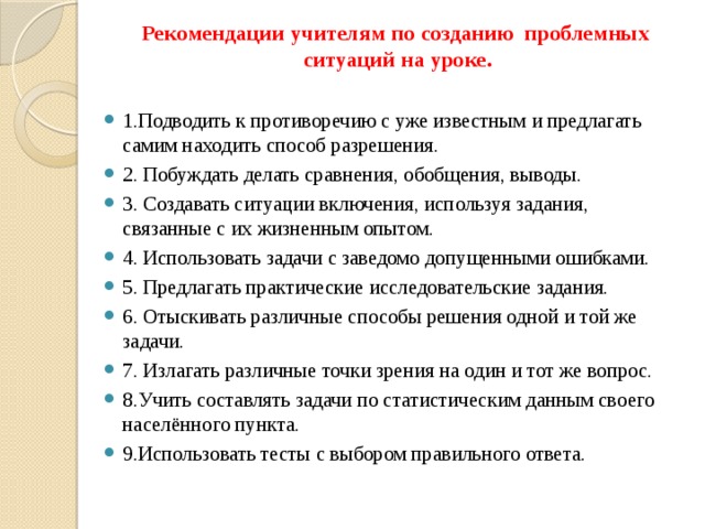  Рекомендации учителям по созданию проблемных ситуаций на уроке. 1.Подводить к противоречию с уже известным и предлагать самим находить способ разрешения. 2. Побуждать делать сравнения, обобщения, выводы. 3. Создавать ситуации включения, используя задания, связанные с их жизненным опытом. 4. Использовать задачи с заведомо допущенными ошибками. 5. Предлагать практические исследовательские задания. 6. Отыскивать различные способы решения одной и той же задачи. 7. Излагать различные точки зрения на один и тот же вопрос. 8.Учить составлять задачи по статистическим данным своего населённого пункта. 9.Использовать тесты с выбором правильного ответа. 