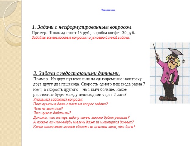 Типология задач.   1. Задачи с несформулированным вопросом. Пример. Шоколад стоит 15 руб., коробка конфет 30 руб. Задайте все возможные вопросы по условию данной задачи. 2. Задачи с недостающими данными. Пример.  Из двух пунктов вышли одновременно навстречу друг другу два пешехода. Скорость одного пешехода равна 7 км/ч, а скорость другого – на 1 км/ч больше. Какое расстояние будет между пешеходами через 2 часа? Учащимся задаются вопросы: Почему нельзя дать ответ на вопрос задачи? Чего не хватает? Что нужно добавить? Докажи, что теперь задачу точно можно будет решить? А можно ли что-нибудь извлечь даже из имеющихся данных? Какое заключение можно сделать из анализа того, что дано?  